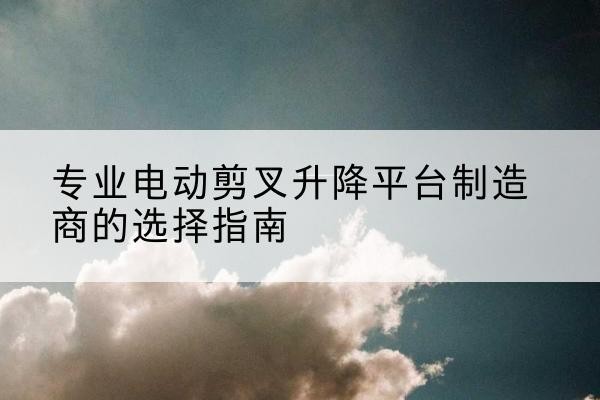 海陵电动剪叉升降平台厂家-专业电动剪叉升降平台制造商的选择指南
