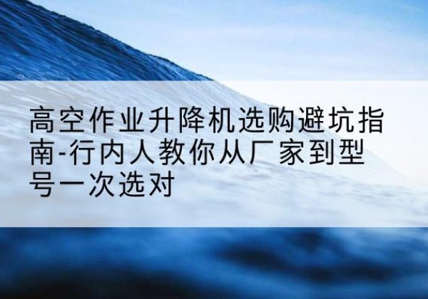 海陵升降平台厂家-高空作业升降机选购避坑指南-行内人教你从厂家到型号一次选对