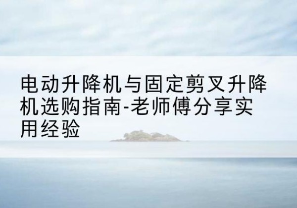 海陵电动升降机怎么选-电动升降机与固定剪叉升降机选购指南-老师傅分享实用经验