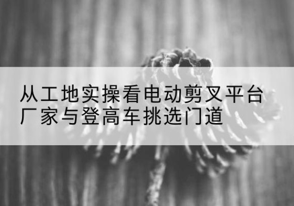 海陵电动剪叉升降平台厂家-从工地实操看电动剪叉平台厂家与登高车挑选门道
