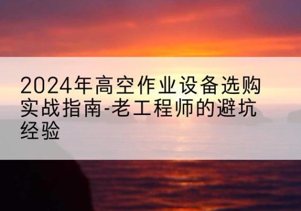 海陵高空作业升降机厂家推荐-2024年高空作业设备选购实战指南-老工程师的避坑经验